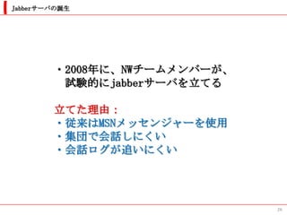 Jabberサーバの誕生




        ・2008年に、NWチームメンバーが、
         試験的にjabberサーバを立てる

        立てた理由：
        ・従来はMSNメッセンジャーを使用
        ・集団で会話しにくい
        ・会話ログが追いにくい




                              26
 