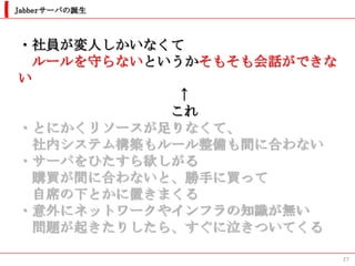 Jabberサーバの誕生



・社員が変人しかいなくて
  ルールを守らないというかそもそも会話ができな
い
             ↑
            これ
・とにかくリソースが足りなくて、
  社内システム構築もルール整備も間に合わない
・サーバをひたすら欲しがる
  購買が間に合わないと、勝手に買って
  自席の下とかに置きまくる
・意外にネットワークやインフラの知識が無い
  問題が起きたりしたら、すぐに泣きついてくる

                           27
 