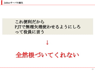 Jabberサーバの誕生




      これ便利だから
      PJTで無理矢理使わせるようにしろ
      って役員に言う

               ↓

       全然根づいてくれない
                          28
 