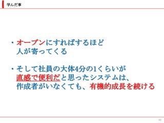 学んだ事




・オープンにすればするほど
 人が寄ってくる

・そして社員の大体4分の1くらいが
 直感で便利だと思ったシステムは、
 作成者がいなくても、有機的成長を続ける



                       33
 