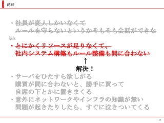 だが




・社員が変人しかいなくて
  ルールを守らないというかそもそも会話ができな
い
・とにかくリソースが足りなくて、
  社内システム構築もルール整備も間に合わない
            ↑
           解決！
・サーバをひたすら欲しがる
  購買が間に合わないと、勝手に買って
  自席の下とかに置きまくる
・意外にネットワークやインフラの知識が無い
  問題が起きたりしたら、すぐに泣きついてくる
                           38
 