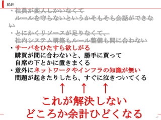 だが
・社員が変人しかいなくて
  ルールを守らないというかそもそも会話ができな
い
・とにかくリソースが足りなくて、
  社内システム構築もルール整備も間に合わない
・サーバをひたすら欲しがる
  購買が間に合わないと、勝手に買って
  自席の下とかに置きまくる
・意外にネットワークやインフラの知識が無い
  問題が起きたりしたら、すぐに泣きついてくる
         ↑ ↑ ↑
       これが解決しない
     どころか余計ひどくなる           39
 