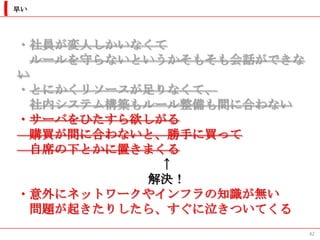 早い




・社員が変人しかいなくて
  ルールを守らないというかそもそも会話ができな
い
・とにかくリソースが足りなくて、
  社内システム構築もルール整備も間に合わない
・サーバをひたすら欲しがる
  購買が間に合わないと、勝手に買って
  自席の下とかに置きまくる
            ↑
           解決！
・意外にネットワークやインフラの知識が無い
  問題が起きたりしたら、すぐに泣きついてくる
                           42
 