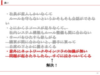 多い




・社員が変人しかいなくて
  ルールを守らないというかそもそも会話ができな
い
・とにかくリソースが足りなくて、
  社内システム構築もルール整備も間に合わない
・サーバをひたすら欲しがる
  購買が間に合わないと、勝手に買って
  自席の下とかに置きまくる
・意外にネットワークやインフラの知識が無い
  問題が起きたりしたら、すぐに泣きついてくる
            ↑
           解決！
                           44
 