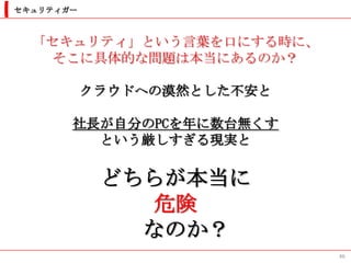 セキュリティガー



  「セキュリティ」という言葉を口にする時に、
   そこに具体的な問題は本当にあるのか？

           クラウドへの漠然とした不安と

       社長が自分のPCを年に数台無くす
         という厳しすぎる現実と

            どちらが本当に
               危険
              なのか？
                            46
 
