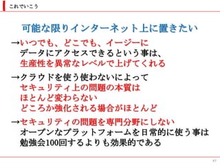 これでいこう



  可能な限りインターネット上に置きたい
→いつでも、どこでも、イージーに
 データにアクセスできるという事は、
 生産性を異常なレベルで上げてくれる
→クラウドを使う使わないによって
 セキュリティ上の問題の本質は
 ほとんど変わらない
 どころか強化される場合がほとんど
→セキュリティの問題を専門分野にしない
 オープンなプラットフォームを日常的に使う事は
 勉強会100回するよりも効果的である
                          47
 