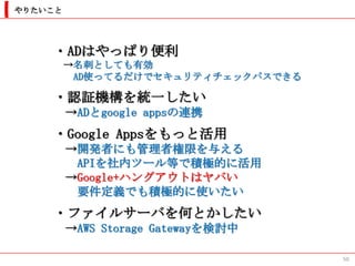 やりたいこと




    ・ADはやっぱり便利
         →名刺としても有効
          AD使ってるだけでセキュリティチェックパスできる

    ・認証機構を統一したい
         →ADとgoogle appsの連携
    ・Google Appsをもっと活用
         →開発者にも管理者権限を与える
          APIを社内ツール等で積極的に活用
         →Google+ハングアウトはヤバい
          要件定義でも積極的に使いたい
    ・ファイルサーバを何とかしたい
         →AWS Storage Gatewayを検討中

                                     50
 