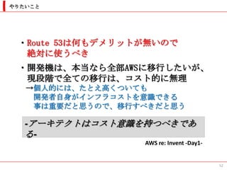 やりたいこと




 ・Route 53は何もデメリットが無いので
  絶対に使うべき
 ・開発機は、本当なら全部AWSに移行したいが、
  現段階で全ての移行は、コスト的に無理
   →個人的には、たとえ高くついても
    開発者自身がインフラコストを意識できる
    事は重要だと思うので、移行すべきだと思う

   -アーキテクトはコスト意識を持つべきであ
   る-
                  AWS re: Invent -Day1-


                                          52
 