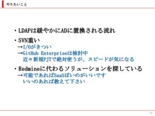 やりたいこと




 ・LDAPは緩やかにADに置換される流れ
 ・SVN重い
   →I/Oがきつい
   →GitHub Enterpriseは検討中
    近々新規PJTで絶対使うが、スピードが気になる
 ・Redmineに代わるソリューションを探している
   →可能であればSaaSぽいのがいいです
    いいのあれば教えて下さい




                              54
 