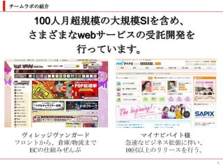 チームラボの紹介


    100人月超規模の大規模SIを含め、
   さまざまなwebサービスの受託開発を
          行っています。




  ヴィレッジヴァンガード        マイナビバイト様
 フロントから、倉庫/物流まで   急速なビジネス拡張に伴い、
   ECの仕組みぜんぶ      10回以上のリリースを行う。
                                   6
 