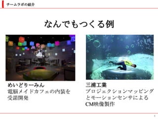 チームラボの紹介




           なんでもつくる例




めいどりーみん        三浦工業
電脳メイドカフェの内装を   プロジェクションマッピング
受諾開発           とモーションセンサによる
               CM映像製作

                               8
 