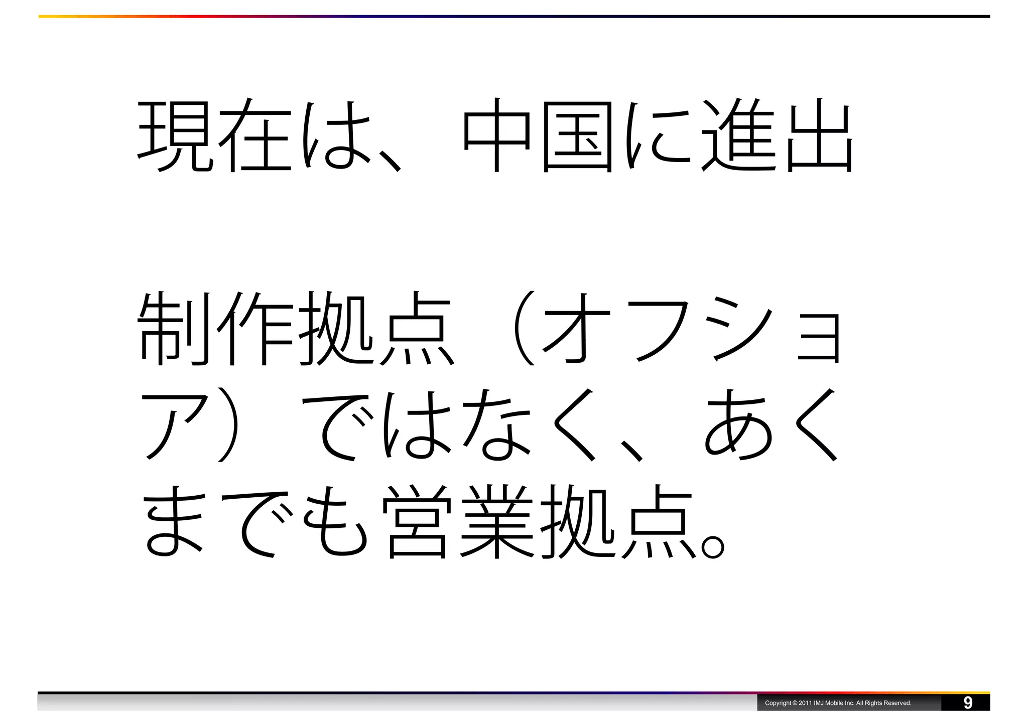 現在は、中国に進出

制作拠点（オフショ
ア）ではなく、あく
までも営業拠点。
       Copyright © 2011 IMJ Mobile Inc. All Rights Reserved.
                                                               9
 