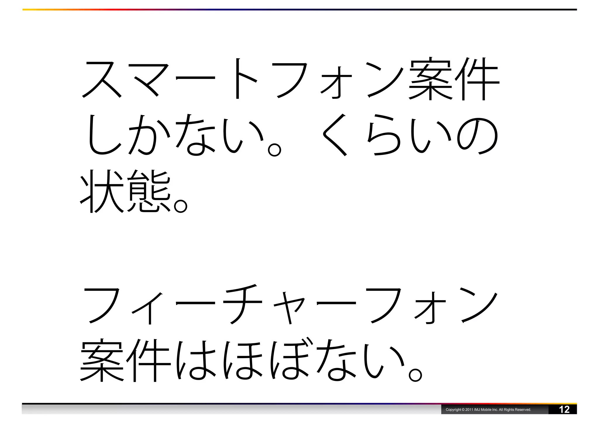 スマートフォン案件
しかない。くらいの
状態。

フィーチャーフォン
案件はほぼない。
       Copyright © 2011 IMJ Mobile Inc. All Rights Reserved.
                                                               12
 