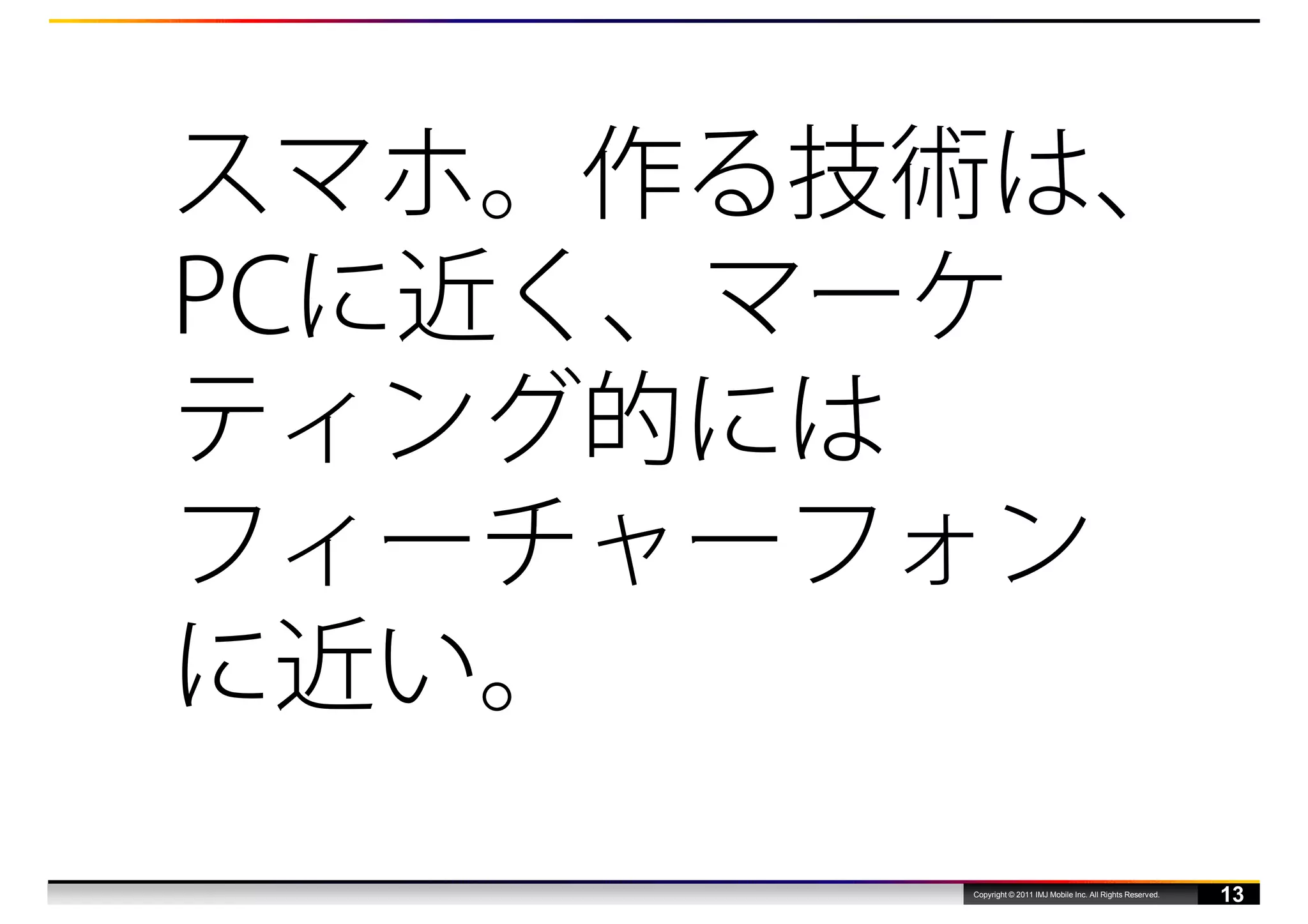 スマホ。作る技術は、
PCに近く、マーケ
ティング的には
フィーチャーフォン
に近い。
       Copyright © 2011 IMJ Mobile Inc. All Rights Reserved.
                                                               13
 