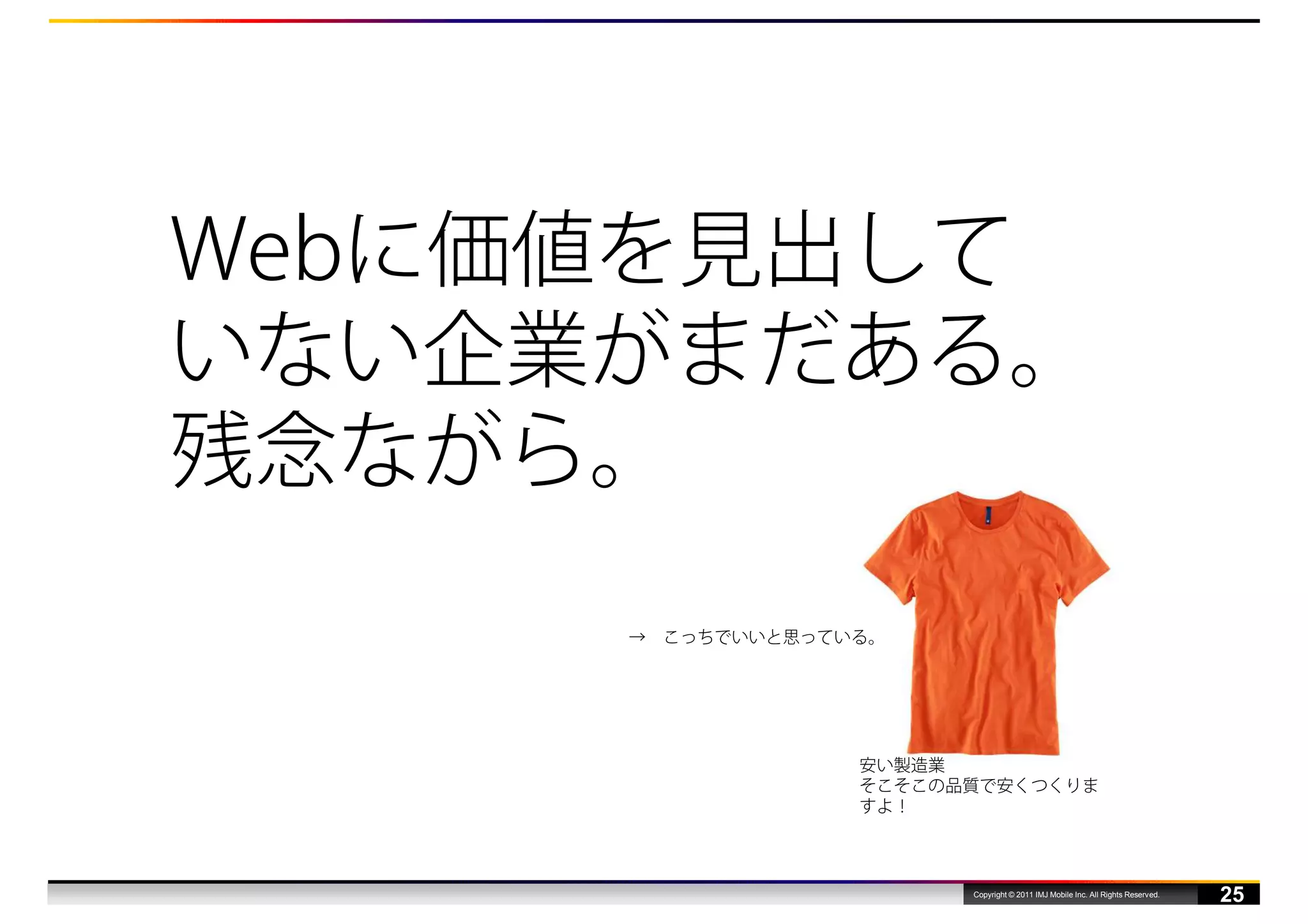 Webに価値を見出して
いない企業がまだある。
残念ながら。
     →   こっちでいいと思っている。




                    安い製造業
                    そこそこの品質で安くつくりま
                    すよ！



                          Copyright © 2011 IMJ Mobile Inc. All Rights Reserved.
                                                                                  25
 