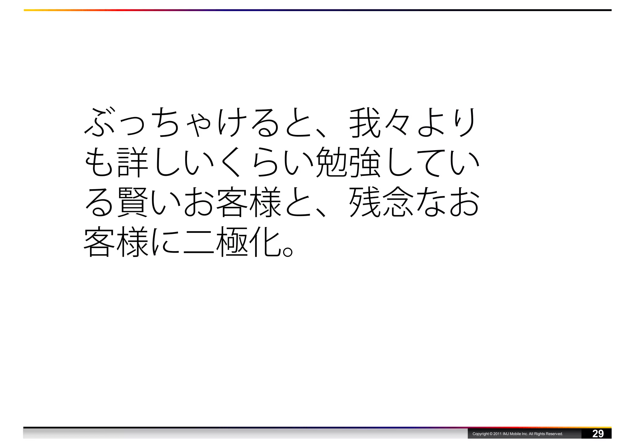 ぶっちゃけると、我々より
も詳しいくらい勉強してい
る賢いお客様と、残念なお
客様に二極化。




           Copyright © 2011 IMJ Mobile Inc. All Rights Reserved.
                                                                   29
 