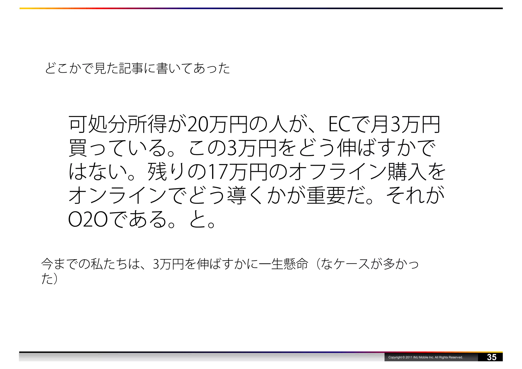 どこかで見た記事に書いてあった



  可処分所得が20万円の人が、ECで月3万円
  買っている。この3万円をどう伸ばすかで
  はない。残りの17万円のオフライン購入を
  オンラインでどう導くかが重要だ。それが
  O2Oである。と。

今までの私たちは、3万円を伸ばすかに一生懸命（なケースが多かっ
た）




                            Copyright © 2011 IMJ Mobile Inc. All Rights Reserved.
                                                                                    35
 