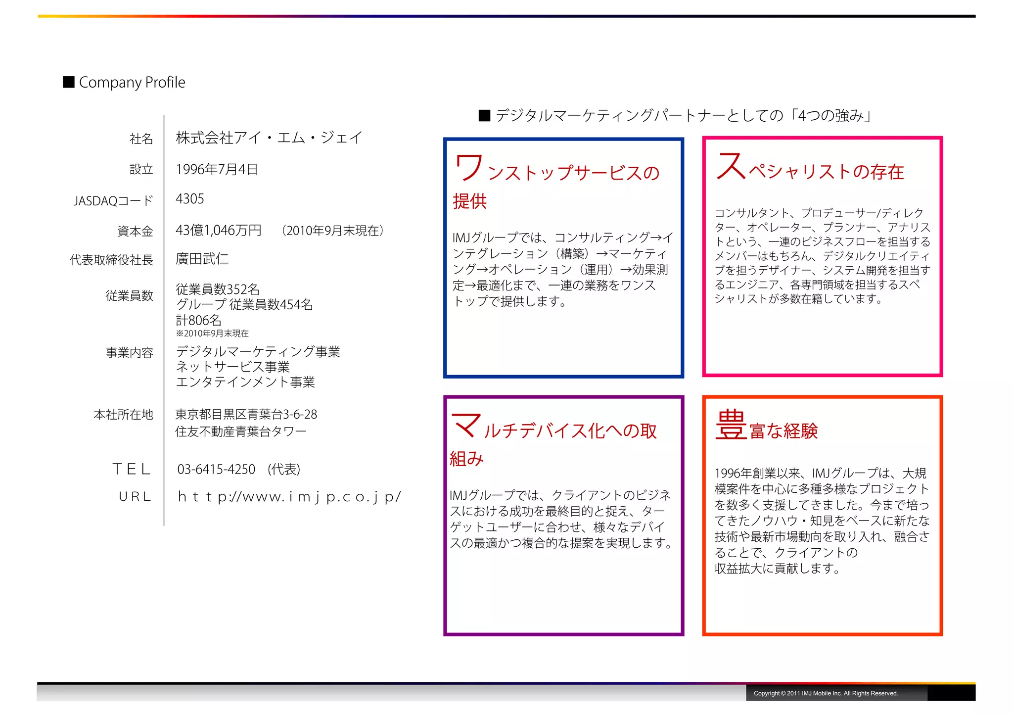 ■ Company Profile

                                           ■ デジタルマーケティングパートナーとしての「4つの強み」
         社名    株式会社アイ・エム・ジェイ

         設立    1996年7月4日                 ワンストップサービスの            スペシャリストの存在
 JASDAQコード     4305                      提供
                                                                コンサルタント、プロデューサー/ディレク
       資本金     43億1,046万円 （2010年9月末現在）                          ター、オペレーター、プランナー、アナリス
                                         IMJグループでは、コンサルティング→イ   トという、一連のビジネスフローを担当する
               廣田武仁                      ンテグレーション（構築）→マーケティ     メンバーはもちろん、デジタルクリエイティ
 代表取締役社⻑
                                         ング→オペレーション（運用）→効果測     ブを担うデザイナー、システム開発を担当す
               従業員数352名                  定→最適化まで、一連の業務をワンス      るエンジニア、各専門領域を担当するスペ
      従業員数                               トップで提供します。             シャリストが多数在籍しています。
               グループ 従業員数454名
               計806名
               ※2010年9月末現在

      事業内容     デジタルマーケティング事業
               ネットサービス事業
               エンタテインメント事業


                                         マルチデバイス化への取            豊富な経験
    本社所在地      東京都目⿊区⻘葉台3-6-28
               住友不動産⻘葉台タワー

                                         組み
      ＴＥＬ      03-6415-4250 (代表)                                1996年創業以来、IMJグループは、大規
                                                                模案件を中心に多種多様なプロジェクト
       ＵＲＬ     ｈｔｔｐ://ｗｗｗ.ｉｍｊｐ.ｃｏ.ｊｐ/    IMJグループでは、クライアントのビジネ
                                                                を数多く支援してきました。今まで培っ
                                         スにおける成功を最終目的と捉え、ター
                                                                てきたノウハウ・知見をベースに新たな
                                         ゲットユーザーに合わせ、様々なデバイ
                                                                技術や最新市場動向を取り入れ、融合さ
                                         スの最適かつ複合的な提案を実現します。
                                                                ることで、クライアントの
                                                                収益拡大に貢献します。




                                                                   Copyright © 2011 IMJ Mobile Inc. All Rights Reserved.
 