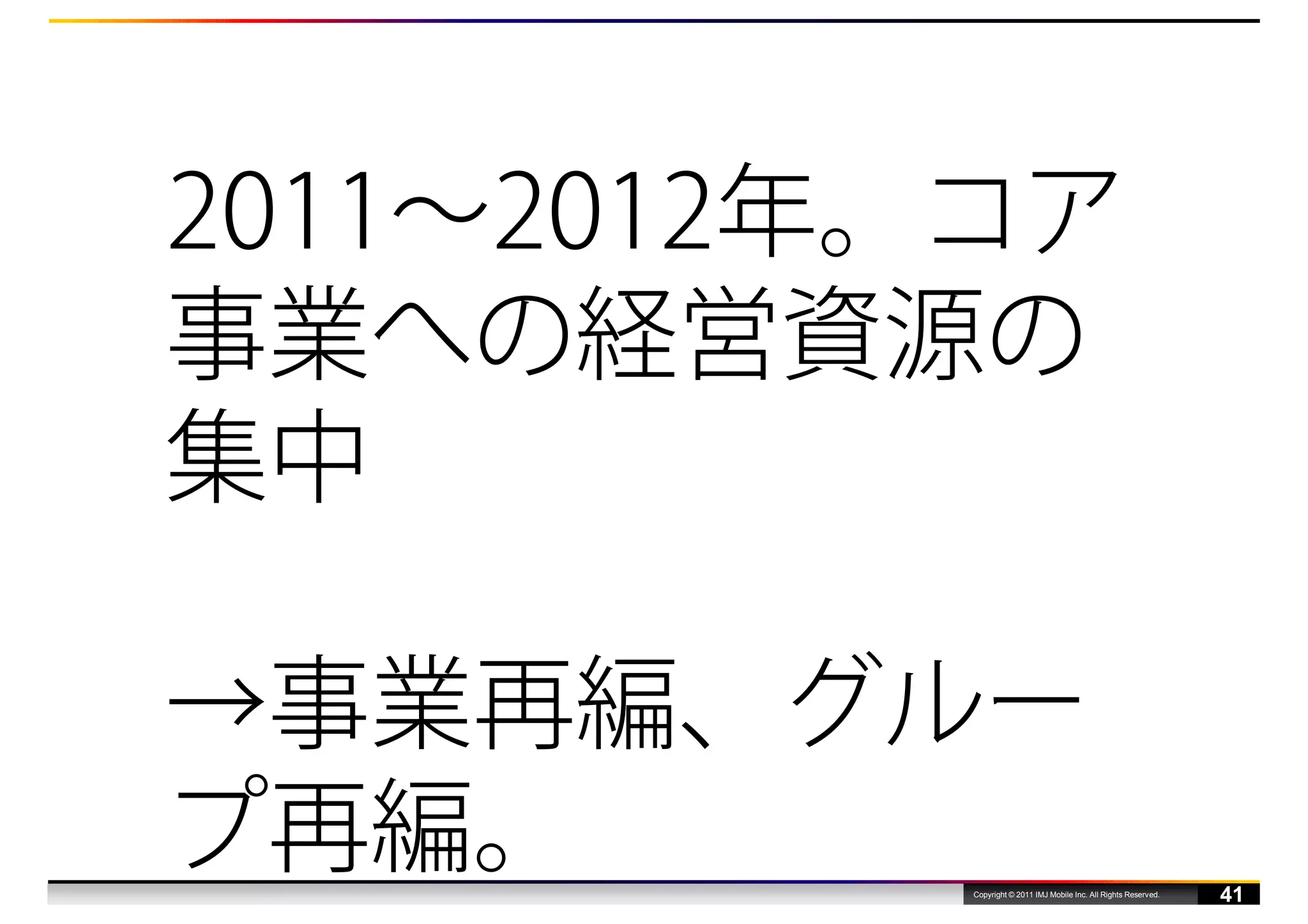 2011〜2012年。コア
事業への経営資源の
集中

→事業再編、グルー
プ再編。      Copyright © 2011 IMJ Mobile Inc. All Rights Reserved.
                                                                  41
 