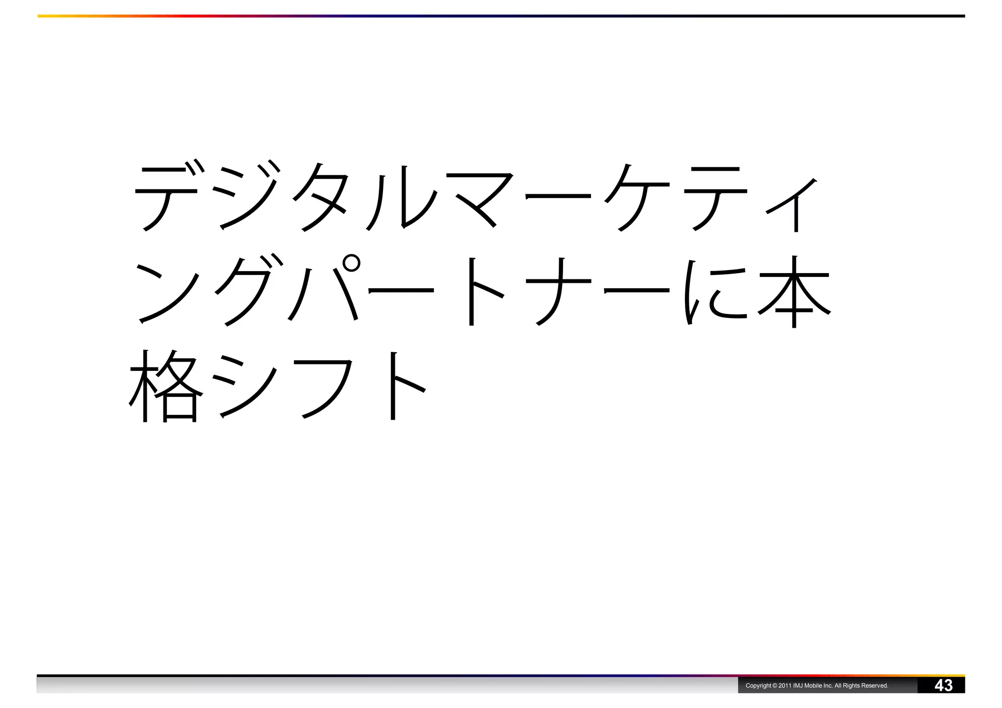 デジタルマーケティ
ングパートナーに本
格シフト


       Copyright © 2011 IMJ Mobile Inc. All Rights Reserved.
                                                               43
 