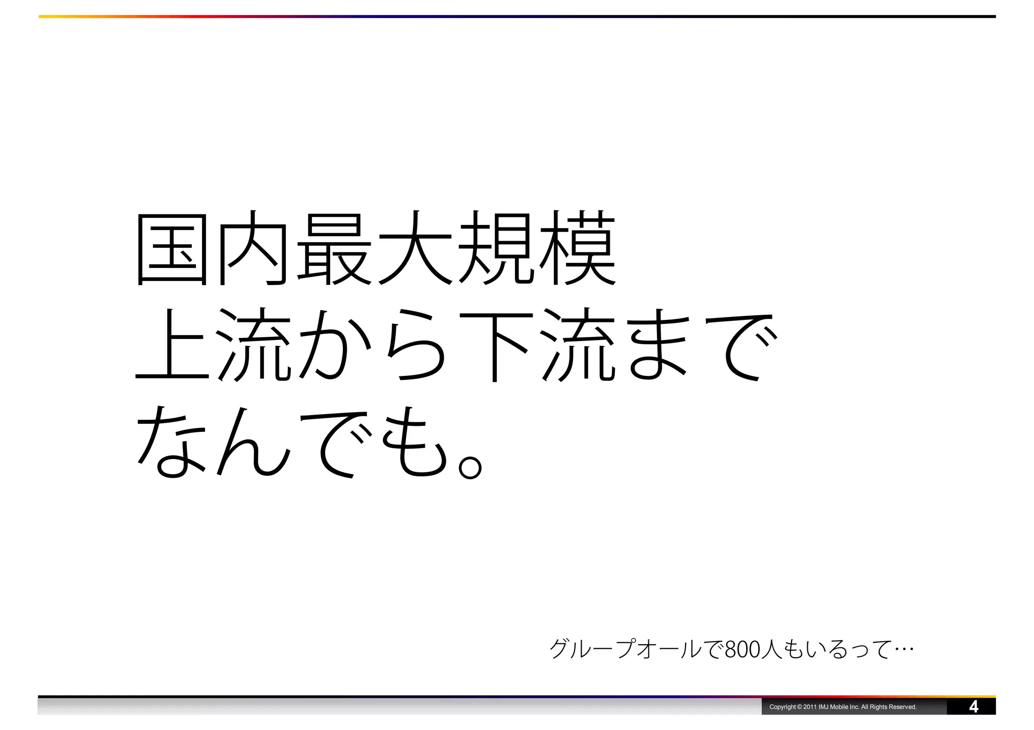 国内最大規模
上流から下流まで
なんでも。

     グループオールで800人もいるって…

               Copyright © 2011 IMJ Mobile Inc. All Rights Reserved.
                                                                       4
 