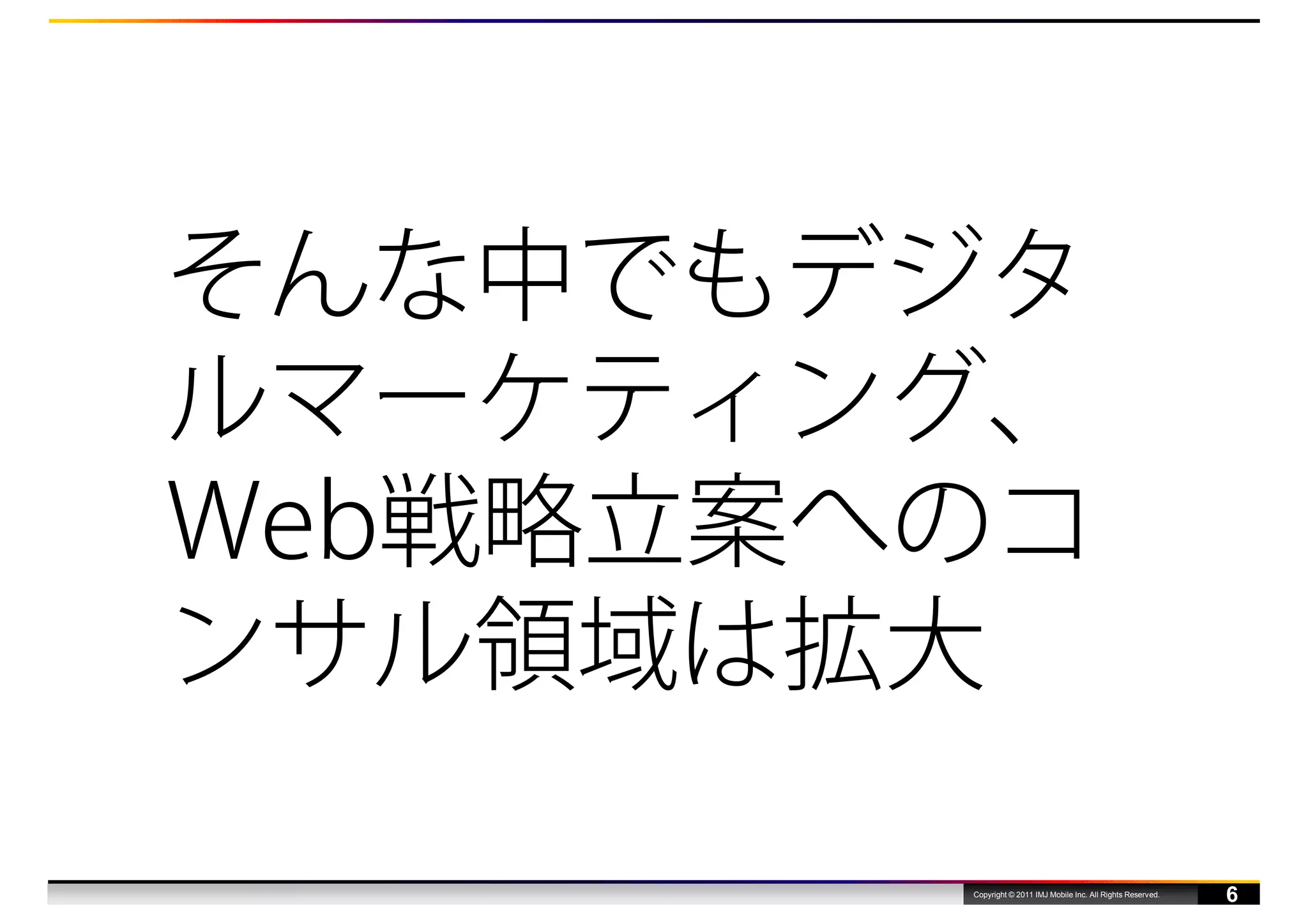 そんな中でもデジタ
ルマーケティング、
Web戦略立案へのコ
ンサル領域は拡大

        Copyright © 2011 IMJ Mobile Inc. All Rights Reserved.
                                                                6
 