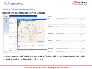 Gestione delle campagne pubblicitarie Descrizione delle location in Web Signage La distribuzione dell’audience per sesso, fasce d’età e reddito viene esplicitata in modo immediato, utilizzando dei cursori. 