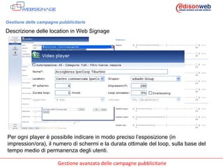 Gestione delle campagne pubblicitarie Descrizione delle location in Web Signage Per ogni player è possibile indicare in modo preciso l’esposizione (in impression/ora), il numero di schermi e la durata ottimale del loop, sulla base del tempo medio di permanenza degli utenti. 