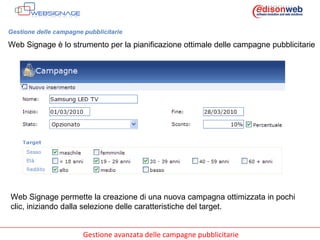 Gestione delle campagne pubblicitarie Web Signage è lo strumento per la pianificazione ottimale delle campagne pubblicitarie Web Signage permette la creazione di una nuova campagna ottimizzata in pochi clic, iniziando dalla selezione delle caratteristiche del target. 