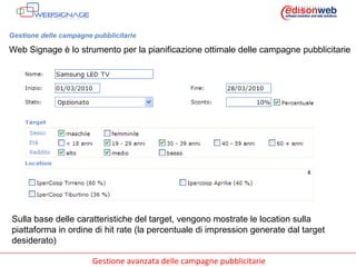 Gestione delle campagne pubblicitarie Web Signage è lo strumento per la pianificazione ottimale delle campagne pubblicitarie Sulla base delle caratteristiche del target, vengono mostrate le location sulla piattaforma in ordine di hit rate (la percentuale di impression generate dal target desiderato) 