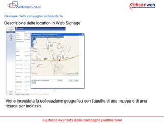 Gestione delle campagne pubblicitarie Descrizione delle location in Web Signage Viene impostata la collocazione geografica con l’ausilio di una mappa e di una ricerca per indirizzo. 