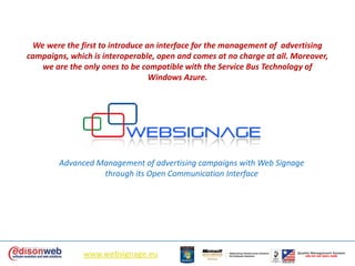 We were the first to introduce an interface for the management of  advertising campaigns, which is interoperable, open and comes at no charge at all. Moreover, we are the only ones to be compatible with the Service Bus Technology of Windows Azure.  Advanced Management of advertising campaigns with Web Signage through its Open Communication Interface www.websignage.eu QualityManagement SystemUNI EN ISO 9001:2000 