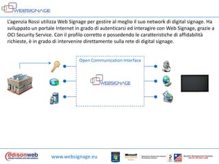 L’agenziaRossi utilizza Web Signage per gestire al meglioilsuo network di digital signage. Ha sviluppato un portale Internet in grado di autenticarsiedinteragire con Web Signage, grazie a OCI Security Service. Con ilprofilocorretto e possedendo le caratteristiche di affidabilitàrichieste, è in grado di interveniredirettamentesulla rete di digital signage.Open Communication Interfacewww.websignage.euQualityManagement SystemUNI EN ISO 9001:2000