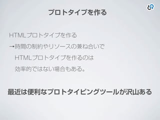 プロトタイプを作る
HTMLプロトタイプを作る
→時間の制約やリソースの兼ね合いで
 HTMLプロトタイプを作るのは
 効率的ではない場合もある。
最近は便利なプロトタイピングツールが沢山ある
 
