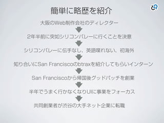 簡単に略歴を紹介
シリコンバレーに伝手なし、英語喋れない、初海外
知り合いにSan Franciscoのbtraxを紹介してもらいインターン
San Franciscoから帰国後グッドパッチを創業
半年でうまく行かなくなりUIに事業をフォーカス
共同創業者が渋谷の大手ネット企業に転職
大阪のWeb制作会社のディレクター
2年半前に突如シリコンバレーに行くことを決意
 
