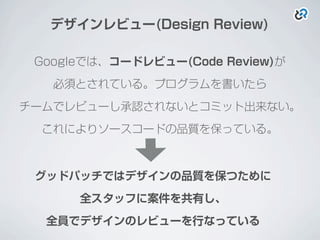 デザインレビュー(Design Review)
Googleでは、コードレビュー(Code Review)が
必須とされている。プログラムを書いたら
チームでレビューし承認されないとコミット出来ない。
これによりソースコードの品質を保っている。
グッドパッチではデザインの品質を保つために
全スタッフに案件を共有し、
全員でデザインのレビューを行なっている
 