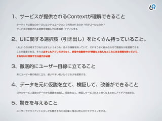 1、サービスが提供されるContextが理解できること
ターゲットは誰なのか？どんなシチュエーションで利用されるのか？何がゴールなのか？
サービスが提供される背景を理解してUIを設計･デザインする
2、UIに関する選択肢（引き出し）をたくさん持っていること。
UIというのは考えてひねり出すというよりも、色々な情報を持っていて、それをうまく組み合わせて最適なUIを提案できる
ことが重要である。それは必ずしもアプリだけでなく、家電や自動車やSF映画など色んなところにある情報を持っていて、
それをUIに反映できる能力が必要
3、徹底的にユーザー目線に立てること
常にユーザー側の視点に立ち、使いやすい使いたくなるUIを提案する。
4、データを元に仮説を立て、検証して、改善ができること
日々のサービス運営のデータから課題を抽出し、仮説を立て、検証しサービスがより良くなるためにアイデアを出せる。
5、驚きを与えること
ユーザーやクライアントに少しでも驚きを与える印象に残るUIを心がけてデザインをする。
 