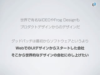 世界で有名なIDEOやFrog Designも
プロダクトデザインからのデザインだ
グッドパッチは最初からソフトウェアというより
WebでのUIデザインからスタートした会社
そこから世界的なデザインの会社にのし上げたい
 