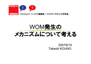 WebSig24/7 × WOM勉強会 = WOMマーケティング分科会




   WOM発生の
メカニズムについて考える
                           2007/6/15
                     Takeshi KOUNO.
 
