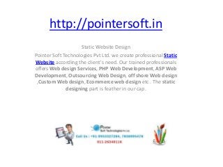 http://pointersoft.in
Static Website Design
Pointer Soft Technologies Pvt Ltd. we create professional Static
Website according the client's need. Our trained professionals
offers Web design Services, PHP Web Development, ASP Web
Development, Outsourcing Web Design, off shore Web design
,Custom Web design, Ecommerce web design etc . The static
designing part is feather in our cap.
 