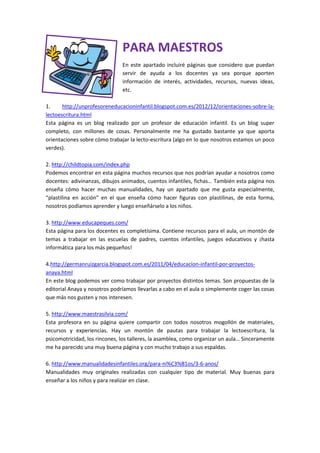 PARA MAESTROS
En este apartado incluiré páginas que considero que puedan
servir de ayuda a los docentes ya sea porque aporten
información de interés, actividades, recursos, nuevas ideas,
etc.
1. http://unprofesoreneducacioninfantil.blogspot.com.es/2012/12/orientaciones-sobre-la-
lectoescritura.html
Esta página es un blog realizado por un profesor de educación infantil. Es un blog super
completo, con millones de cosas. Personalmente me ha gustado bastante ya que aporta
orientaciones sobre cómo trabajar la lecto-escritura (algo en lo que nosotros estamos un poco
verdes).
2. http://childtopia.com/index.php
Podemos encontrar en esta página muchos recursos que nos podrían ayudar a nosotros como
docentes: adivinanzas, dibujos animados, cuentos infantiles, fichas… También esta página nos
enseña cómo hacer muchas manualidades, hay un apartado que me gusta especialmente,
“plastilina en acción” en el que enseña cómo hacer figuras con plastilinas, de esta forma,
nosotros podíamos aprender y luego enseñárselo a los niños.
3. http://www.educapeques.com/
Esta página para los docentes es completísima. Contiene recursos para el aula, un montón de
temas a trabajar en las escuelas de padres, cuentos infantiles, juegos educativos y ¡hasta
informática para los más pequeños!
4.http://germanruizgarcia.blogspot.com.es/2011/04/educacion-infantil-por-proyectos-
anaya.html
En este blog podemos ver como trabajar por proyectos distintos temas. Son propuestas de la
editorial Anaya y nosotros podríamos llevarlas a cabo en el aula o simplemente coger las cosas
que más nos gusten y nos interesen.
5. http://www.maestrasilvia.com/
Esta profesora en su página quiere compartir con todos nosotros mogollón de materiales,
recursos y experiencias. Hay un montón de pautas para trabajar la lectoescritura, la
psicomotricidad, los rincones, los talleres, la asamblea, como organizar un aula… Sinceramente
me ha parecido una muy buena página y con mucho trabajo a sus espaldas.
6. http://www.manualidadesinfantiles.org/para-ni%C3%B1os/3-6-anos/
Manualidades muy originales realizadas con cualquier tipo de material. Muy buenas para
enseñar a los niños y para realizar en clase.
 