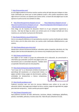 7. http://miscuentitos.com/
En esta página podemos encontrar muchos cuentos cortos de todo tipo para trabajar en clase.
Están clasificados por temas por lo tanto podemos acudir a ello cuando necesitemos sobre
algún tema en concreto y no sepamos que cuento contar. Lo bueno de esta página que no solo
aparece el cuento escrito sino también en video.
8. http://duendesjuguetones.blogspot.com.es/ , http://olgacatasus.blogspot.com.es/ ,
http://sonrisasdemilcolores.blogspot.com.es/ , http://micolegioadaninfantil.blogspot.com.es/
, http://lavakitanikolasita.blogspot.com.es/
Estos blogs son de maestras de educación infantil en el que comparten experiencias y
recursos. Este tipo de blogs nos abren una ventana para ver el trabajo realizado por otras
maestras y es una fuente muy buena de información.
9. http://www.biblioteca.org.ar/infantil.htm
Esto es una pequeña biblioteca en la que podremos encontrar cuentos clasificados por edades
de 0-3 años y de 4-6 años entre otras. Los cuentos están clasificados alfabéticamente y por
autores.
10. http://www.dibujos-para-ninos.com/
Dibujos para colorear de diversas temáticas: naturaleza, países, trasportes, vida diaria, etc. Hay
dibujos sobre las letras del abecedario y los números muy simpáticos para hacer en clase.
11. http://www.aulainfantil.com/
Esta página la han creado un grupo de profesionales de la educación, de comunicación e
informática que pretenden convertir esta página como una
herramienta para la comunidad educativa. También tiene
un apartado interactivo para los más pequeños.
12. http://www.leoloqueveo.org/eduinfantil.htm
“Leo lo que veo” es un diccionario temático-visual para el
aprendizaje del vocabulario y la comprensión lectora. La
página también incluye juegos de discriminación auditiva,
actividades de lectoescritura y lectura comprensiva,
actividades Clic, etc.
13. http://marife.wordpress.com/
Podemos encontrar aquí una serie de recursos didácticos para utilizar en las aulas de
educación infantil. Hay juegos para trabajar las letras, cuentos, juegos de seguridad vial, juegos
para atención temprana y… ¡hasta cuentos para pizarra digital!
14. http://www.chiquipedia.com/
Aquí podemos encontrar de todo: adivinanzas, canciones, dibujos, trabalenguas, globoflexia,
poesías, recortables, películas y muchas cosas más. Todo ello para utilizarlo en el aula.
 