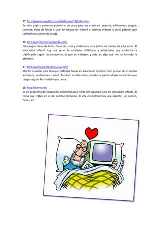 15. http://www.angelfire.com/alt/fmoren17/index.htm
En esta página podemos encontrar recursos para los maestros: poesías, adivinanzas, juegos,
cuentos, tipos de letras a usar en educación infantil y además enlaces a otras páginas que
también nos sirven de ayuda.
16. http://internenes.com/index.php
Esta página tiene de todo. Tiene recursos y materiales para todos los niveles de educación. El
educación infantil hay una serie de unidades didácticas y actividades que están hasta
clasificadas según las competencias que se trabajen, y esto es algo que me ha llamado la
atención.
17. http://www.primeraescuela.com/
Mucho material para trabajar distintos temas en educación infantil como puede ser el medio
ambiente, profesiones o salud. También muchas ideas y material para trabajar en los días que
tengas alguna festividad importante.
18. http://kirima.es/
Es un programa de educación ambiental para niños del segundo ciclo de educación infantil. El
tema que tratan en el del cambio climático. El ella encontraremos una canción, un cuento,
fichas, etc.
 
