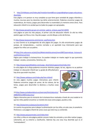 7. http://childtopia.com/index.php?module=home&func=juegos&idphpx=juegos-educativos-
divertidos
Esta página a mi parecer es muy completa ya que tiene gran variedad de juegos infantiles y
muchos recursos para los docentes (ya dicho anteriormente). Podemos encontrar juegos de
matemáticas, de música, juegos para desarrollar la creatividad y la memoria entre otros. Para
educación infantil si es verdad que no todos los juegos son apropiados.
8. http://www.pecaylino.grupo-sm.com/ver_galeria_enlaces.aspx?id=18393
Esta página es para los más peques, el primer ciclo de educación infantil. En ella los niños
podrán jugar con Peca y Lino. Hay dos juegos: uno de dibujas y otro de formas.
9. http://www.lavacaconnie.com/connie_cast/home.htm
La vaca Connie es la protagonista de esta página de juegos. En ella encontramos juegos de
parejas, de rompecabezas…; cuentos narrados y un apartado muy interesante para que
jueguen los niños con sus padres.
10.http://ntic.educacion.es/w3//eos/MaterialesEducativos/mem2007/aprendizaje_lectoescrit
ura/html/menu2.html
Página para trabajar la lectoescritura. Se pueden trabajar en niveles según lo que queramos
trabajar: vocales, consonantes, fonemas, etc.
11. http://www.lapandilladeleo.com/juega_diviertete/juegosonline/index.htm
En esta página de la Rioja podemos encontrar distintos juegos, tal vez, algunos no se podrían
trabajar en educación infantil por su grado de dificultad pero
hay otros que están muy bien.
12. http://www.vedoque.com/index.php?sec=Infantil
En esta página muchos juegos interactivos para infantil.
Podemos encontrar juegos de sumar, de los colores, de las
letras, juegos para desarrollar la destreza y muchas cosas
más.
13.http://www.juntadeandalucia.es/averroes/html/adjuntos/
2008/04/11/0001/adjuntos/
Página interactiva para la iniciación de la lectoescritura realizada a través de una ciudad en la
que los niños podrán encontrar un montón de cosas como juegos, puzzles y más.
14. http://www.bme.es/peques/zanahorio.html
Un cuento muy gracioso para trabajar la alimentación con los niños, en este caso, la zanahoria.
Pertenece a una página infantil de varias cosas que está muy su contenido.
15. http://www.pequeanimales.com/index.html
Los niños y niñas en esta página podrán conocer todos los animales y con ellos realizar juegos,
colorearlos, ver su entorno y clasificarlos. Además hay una cosa muy divertida que es el
“animalcedario”.
 