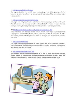 16. http://www.ciudad17.com/peques
Una página educativa muy sencilla y con muchos juegos interactivos para aprender los
números, las letras, los colores y las formas. Además hay muchas fichas para trabajar todos
estos conceptos.
17. http://www.poissonrouge.com/enfants.php
Esta página esta en inglés y francés y es tan bonita… Tiene juegos super sencillos con lo que ir
descubriendo cosas sobre todo para los de edades de 2 o 3 años. Todo se maneja mediante el
ratón y es una muy buena página para que los niños aprendan a hacer clic y a arrastrar.
18. http://etapainfantil.blogspot.com.es/p/mis-juegos-interactivos.html
Juego interactivos para descargar creados por una maestra y con el que ha ganado premios.
Los juegos van sobre las letras, formas, colores, adivinanzas, medios de transporte, etc. Están
muy curiosos, solo he visto dos porque se tardan en descargar pero me parecen muy buenos
para niños.
19. http://www.cyberkidz.es/
Esta página contiene juegos para niños de cuatro y cinco años en los que pueden aprender a
contar, a ejercitar la concentración y la memoria, a leer y a escribir, música, etc. Los juegos son
muy sencillos pero muy educativos.
20. http://www.cuentosinteractivos.org/
Aquí podemos encontrar cuentos interactivos en los que los niños podrán participar pero
algunos cuentos no son normales, son los cuentos tradicionales pero “al revés”, están muy
graciosos y entretenidos. Los niños con estos cuentos pueden aprender muchas cosas.
 