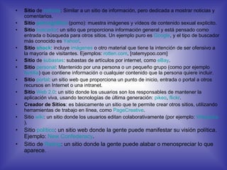 Sitio  de  noticias : Similar a un sitio de información, pero dedicada a mostrar noticias y comentarios. Sitio  pornográfico  (porno): muestra imágenes y vídeos de contenido sexual explicito.  Sitio   buscador : un sitio que proporciona información general y está pensado como entrada o búsqueda para otros sitios. Un ejemplo puro es  Google , y el tipo de buscador más conocido es  Yahoo! . Sitio  shock : incluye  imágenes  o otro material que tiene la intención de ser ofensivo a la mayoría de visitantes. Ejemplos:  rotten.com , [ratemypoo.com] Sitio  de  subastas : subastas de artículos por internet, como  eBay . Sitio   personal : Mantenido por una persona o un pequeño grupo (como por ejemplo  familia ) que contiene información o cualquier contenido que la persona quiere incluir. Sitio   portal : un sitio web que proporciona un punto de inicio, entrada o portal a otros recursos en Internet o una intranet. Sitio   Web 2.0 : un sitio donde los usuarios son los responsables de mantener la aplicación viva, usando tecnologías de última generación:  pikeo ,  flickr . Creador de Sitios : es básicamente un sitio que te permite crear otros sitios, utilizando herramientas de trabajo en línea, como  PageCreative . Sitio  wiki : un sitio donde los usuarios editan colaborativamente (por ejemplo:  Wikipedia ). Sitio  político : un sitio web donde la gente puede manifestar su visión política. Ejemplo:  New   Confederacy . Sitio de  Rating : un sitio donde la gente puede alabar o menospreciar lo que aparece. 