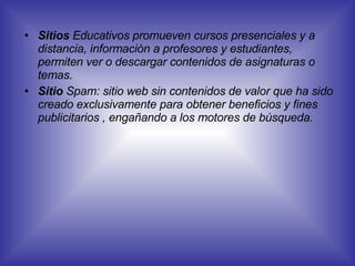 Sitios  Educativos promueven cursos presenciales y a distancia, información a profesores y estudiantes, permiten ver o descargar contenidos de asignaturas o temas.  Sitio  Spam: sitio web sin contenidos de valor que ha sido creado exclusivamente para obtener beneficios y fines publicitarios , engañando a los motores de búsqueda.   