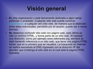 Visión general E s otra organización y está típicamente dedicada a algún tema particular o propósito. Cualquier sitio web puede contener  hiperenlaces  a cualquier otro sitio web, de manera que la distinción entre sitios individuales, percibido por el usuario, puede ser a veces borroso. N o debemos confundir sitio web con página web, esta última es sólo un archivo HTML, y forma parte de un sitio web. Al ingresar una dirección, como por ejemplo www.wikimedia.org, siempre se está haciendo referencia a un sitio web, que tiene una página HTML inicial, que es lo primero que se visualiza. La búsqueda en Internet se realiza asociando el DNS ingresado con la dirección IP del servidor que contenga el sitio web en el cual está la página HTML buscada. 