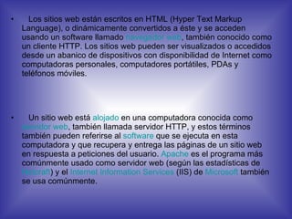 Los sitios web están escritos en HTML (Hyper Text Markup Language), o dinámicamente convertidos a éste y se acceden usando un software llamado  navegador  web , también conocido como un cliente HTTP. Los sitios web pueden ser visualizados o accedidos desde un abanico de dispositivos con disponibilidad de Internet como computadoras personales, computadores portátiles, PDAs y teléfonos móviles. Un sitio web está  alojado  en una computadora conocida como  servidor  web , también llamada servidor HTTP, y estos términos también pueden referirse al  software  que se ejecuta en esta computadora y que recupera y entrega las páginas de un sitio web en respuesta a peticiones del usuario.  Apache  es el programa más comúnmente usado como servidor web (según las estadísticas de  Netcraft ) y el  Internet  Information   Services  (IIS) de  Microsoft  también se usa comúnmente. 