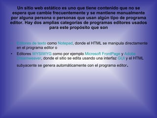 Un sitio web estático es uno que tiene contenido que no se espera que cambie frecuentemente y se mantiene manualmente por alguna persona o personas que usan algún tipo de programa editor. Hay dos amplias categorías de programas editores usados para este propósito que son Editores de texto  como  Notepad , donde el HTML se manipula directamente en el programa editor o  Editores  WYSIWYG  como por ejemplo  Microsoft FrontPage  y  Adobe  Dreamweaver , donde el sitio se edita usando una interfaz  GUI  y el HTML subyacente se genera automáticamente con el programa editor .  